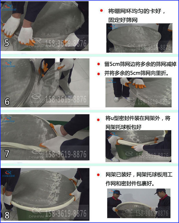 第五步：將旋振篩繃網(wǎng)環(huán)均勻的卡好固定好篩網(wǎng)第六步：留5cm篩網(wǎng)邊將多余的篩網(wǎng)減掉，并將多余的5cm篩網(wǎng)向里折第七步：將u型密封件裝在網(wǎng)架外，將網(wǎng)架托球板包好第八步：網(wǎng)架已裝好，網(wǎng)架托球板用工作網(wǎng)和密封件包裹好。