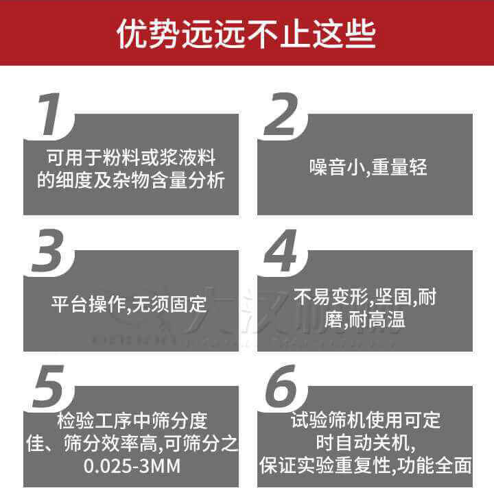試驗篩優(yōu)勢：1，可用于粉料或漿液料的細度及雜物含量分析。2，噪音小，重量輕。3，平臺操作，無須固定。4，不易變形，堅固，耐磨，耐高溫。5，檢驗工序中篩分度佳，篩分效率高，可篩分之0.025-3MM6，試驗篩機使用可定時自動關機保證實驗重復性，功能全面。