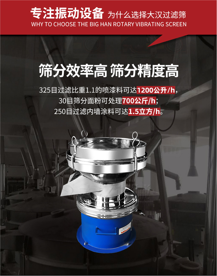 大漢過濾篩篩分效率高,精度高;325目過濾比重1:1的噴油漆可達1200公升/時;30目篩粉面粉可處理700公斤/時;250目過濾內墻涂料可達1.5立方/h;過濾篩廠家直銷價格便宜。過濾篩適用物料：粘液粉末都可以使用具體產品如下：奶制品，油漆，泥漿，淀粉，果汁等。